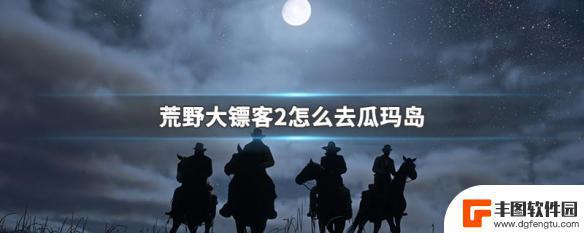 荒野大镖客2瓜马怎么过 荒野大镖客2怎么到达瓜玛岛